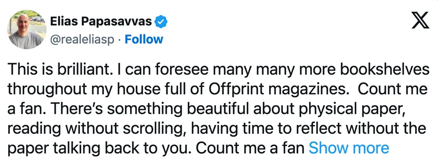 This is brilliant. I can foresee many many more bookshelves throughout my house full of Offprint magazines. Count me a fan. There’s something beautiful about physical paper, reading without scrolling, having time to reflect without the paper talking back to you. Count me a fan guys.